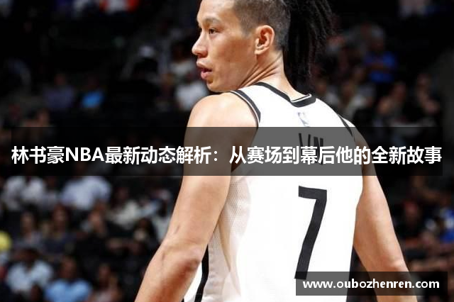 林书豪NBA最新动态解析：从赛场到幕后他的全新故事