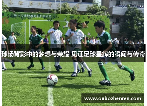 球场背影中的梦想与荣耀 见证足球星辉的瞬间与传奇