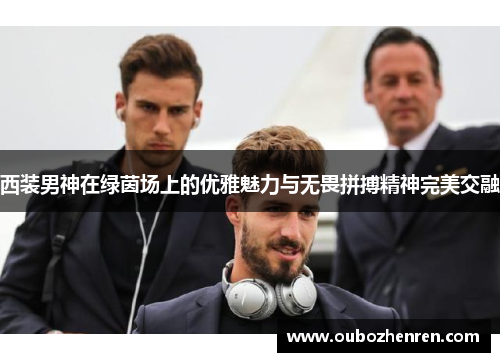 西装男神在绿茵场上的优雅魅力与无畏拼搏精神完美交融