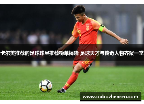 卡尔美推荐的足球球星推荐榜单揭晓 足球天才与传奇人物齐聚一堂