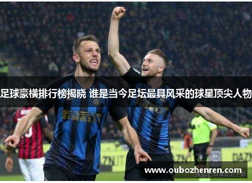 足球豪横排行榜揭晓 谁是当今足坛最具风采的球星顶尖人物