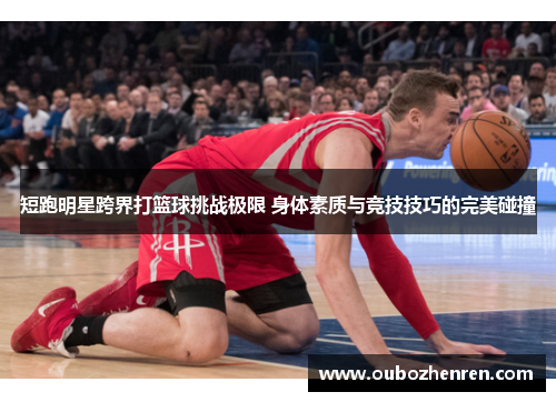 短跑明星跨界打篮球挑战极限 身体素质与竞技技巧的完美碰撞