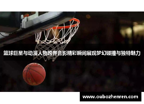 篮球巨星与动漫人物跨界合影精彩瞬间展现梦幻碰撞与独特魅力