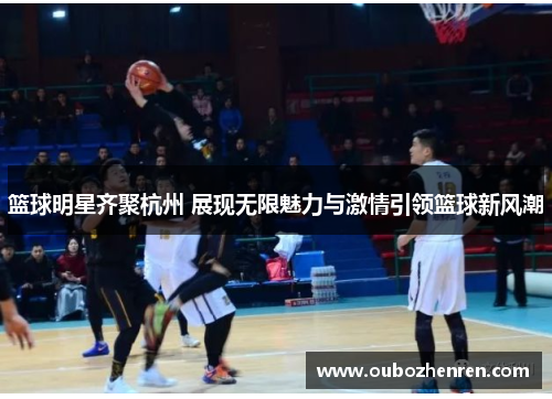 篮球明星齐聚杭州 展现无限魅力与激情引领篮球新风潮